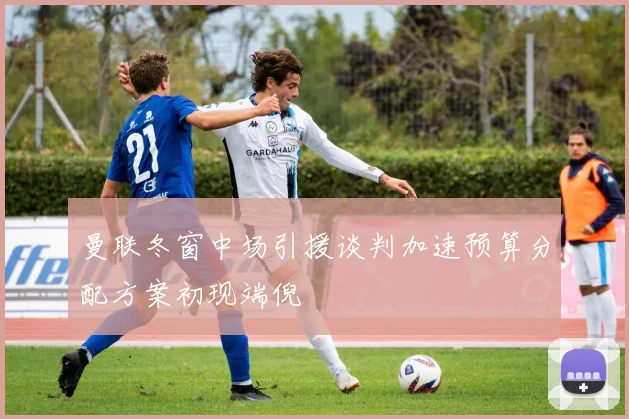 曼联冬窗中场引援谈判加速预算分配方案初现端倪