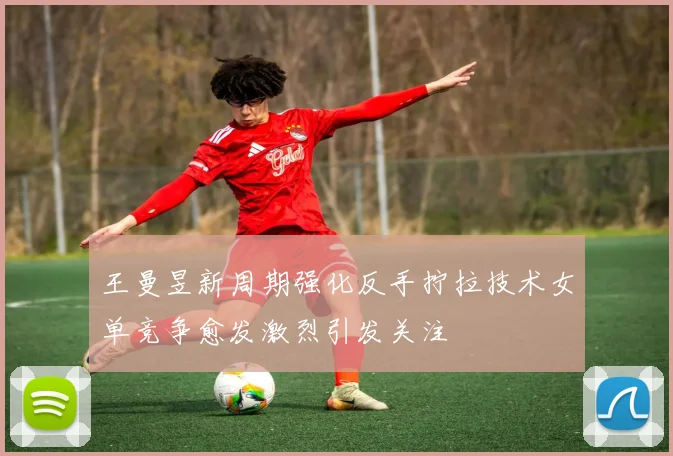 王曼昱新周期强化反手拧拉技术女单竞争愈发激烈引发关注