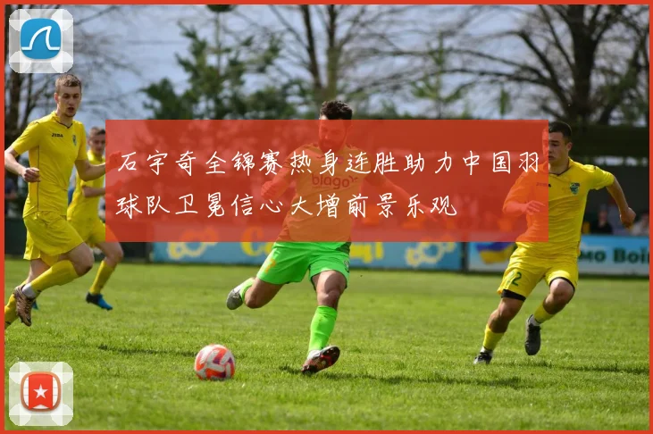 石宇奇全锦赛热身连胜助力中国羽球队卫冕信心大增前景乐观