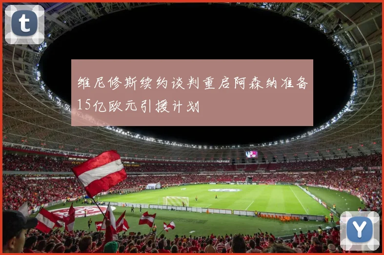 维尼修斯续约谈判重启阿森纳准备15亿欧元引援计划