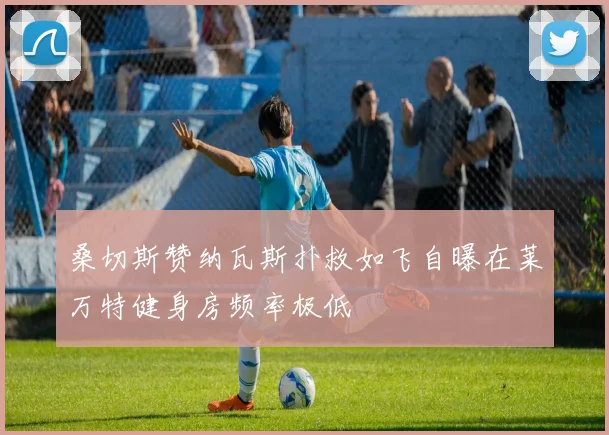 桑切斯赞纳瓦斯扑救如飞自曝在莱万特健身房频率极低