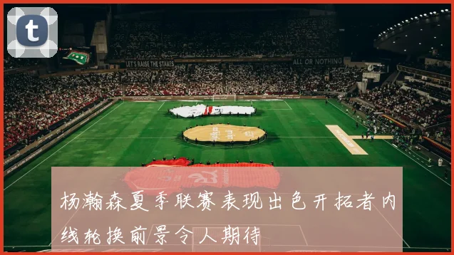 杨瀚森夏季联赛表现出色开拓者内线轮换前景令人期待
