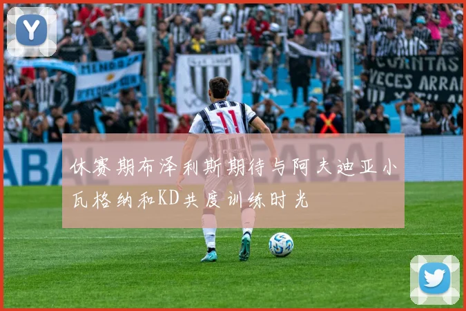 休赛期布泽利斯期待与阿夫迪亚小瓦格纳和KD共度训练时光