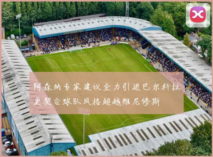 阿森纳专家建议全力引进巴尔科拉更契合球队风格超越维尼修斯